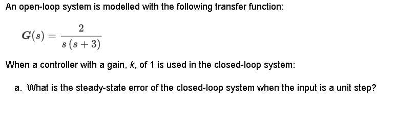 An open-loop system is modelled with the following transfer function:
2
s(s+ 3)
When a controller with a gain, k, of 1 is used in the closed-loop system:
a. What is the steady-state error of the closed-loop system when the input is a unit step?
G(s)
=