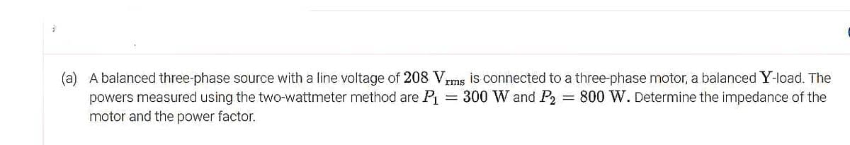 (a) A balanced three-phase source with a line voltage of 208 Vrms is connected to a three-phase motor, a balanced Y-load. The
powers measured using the two-wattmeter method are P₁ = 300 W and P2 = 800 W. Determine the impedance of the
motor and the power factor.