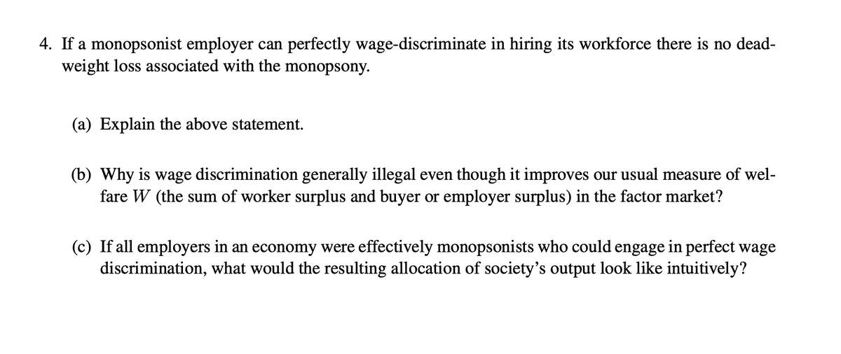 4. If a monopsonist employer can perfectly wage-discriminate in hiring its workforce there is no dead-
weight loss associated with the monopsony.
(a) Explain the above statement.
(b) Why is wage discrimination generally illegal even though it improves our usual measure of wel-
fare W (the sum of worker surplus and buyer or employer surplus) in the factor market?
(c) If all employers in an economy were effectively monopsonists who could engage in perfect wage
discrimination, what would the resulting allocation of society's output look like intuitively?
