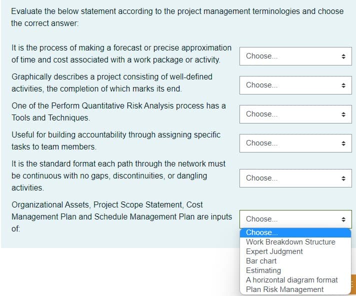 Evaluate the below statement according to the project management terminologies and choose
the correct answer:
It is the process of making a forecast or precise approximation
Choose...
of time and cost associated with a work package or activity.
Graphically describes a project consisting of well-defined
Choose..
activities, the completion of which marks its end.
One of the Perform Quantitative Risk Analysis process has a
Choose..
Tools and Techniques.
Useful for building accountability through assigning specific
Choose..
tasks to team members.
It is the standard format each path through the network must
be continuous with no gaps, discontinuities, or dangling
Choose...
activities.
Organizational Assets, Project Scope Statement, Cost
Management Plan and Schedule Management Plan are inputs
Choose..
of:
Choose...
Work Breakdown Structure
Expert Judgment
Bar chart
Estimating
A horizontal diagram format
Plan Risk Management
