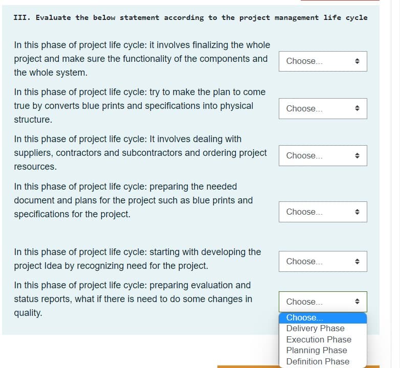 III. Evaluate the below statement according to the project management life cycle
In this phase of project life cycle: it involves finalizing the whole
project and make sure the functionality of the components and
the whole system.
Choose...
In this phase of project life cycle: try to make the plan to come
true by converts blue prints and specifications into physical
Choose...
structure.
In this phase of project life cycle: It involves dealing with
suppliers, contractors and subcontractors and ordering project
Choose...
resources.
In this phase of project life cycle: preparing the needed
document and plans for the project such as blue prints and
Choose...
specifications for the project.
In this phase of project life cycle: starting with developing the
Choose...
project Idea by recognizing need for the project.
In this phase of project life cycle: preparing evaluation and
status reports, what if there is need to do some changes in
Choose...
quality.
Choose..
Delivery Phase
Execution Phase
Planning Phase
Definition Phase

