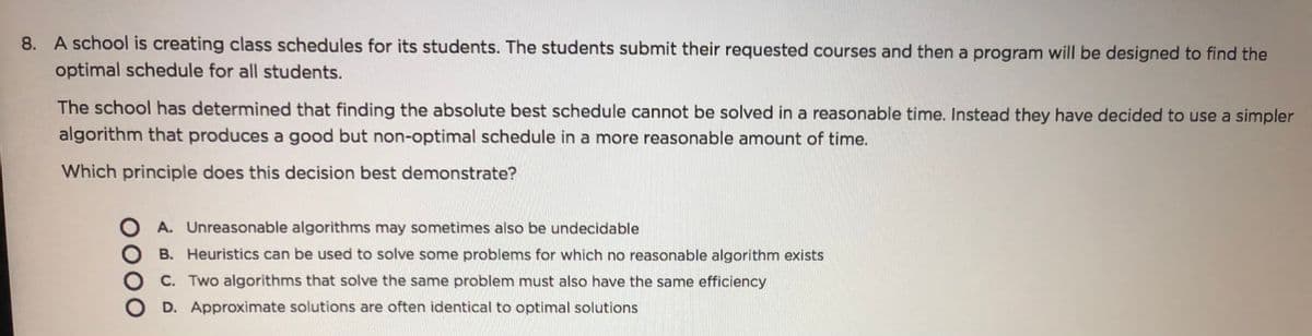 8. A school is creating class schedules for its students. The students submit their requested courses and then a program will be designed to find the
optimal schedule for all students.
The school has determined that finding the absolute best schedule cannot be solved in a reasonable time. Instead they have decided to use a simpler
algorithm that produces a good but non-optimal schedule in a more reasonable amount of time.
Which principle does this decision best demonstrate?
A. Unreasonable algorithms may sometimes also be undecidable
B. Heuristics can be used to solve some problems for which no reasonable algorithm exists
C. Two algorithms that solve the same problem must also have the same efficiency
D. Approximate solutions are often identical to optimal solutions
0000
