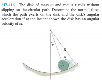 *17-116. The disk of mass m and radius r rolls without
slipping on the circular path. Determine the normal force
which the path exerts on the disk and the disk's angular
acceleration if at the instant shown the disk has an angular
velocity of w.
