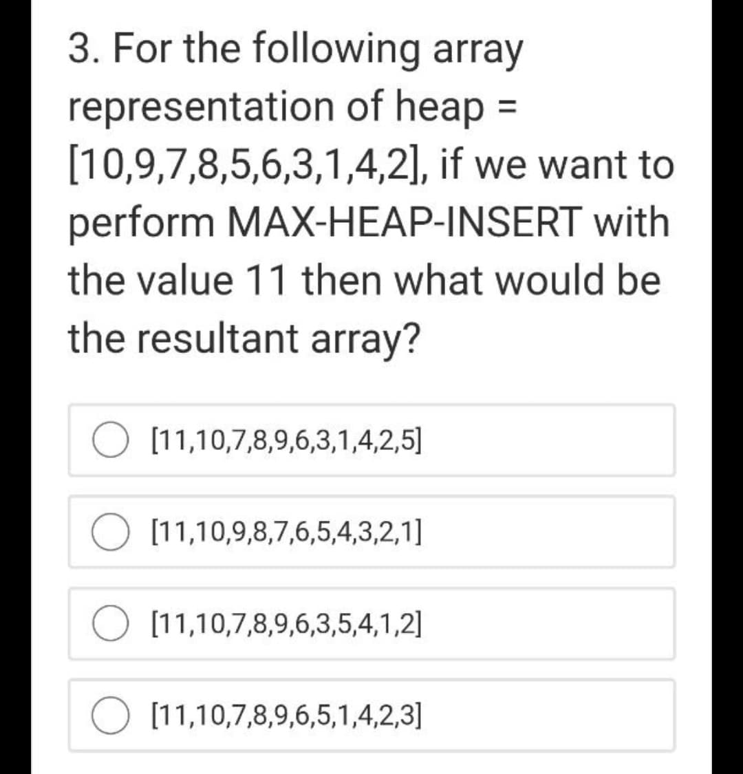 3. For the following array
representation of heap =
[10,9,7,8,5,6,3,1,4,2], if we want to
perform MAX-HEAP-INSERT with
the value 11 then what would be
the resultant array?
[11,10,7,8,9,6,3,1,4,2,5]
[11,10,9,8,7,6,5,4,3,2,1]
[11,10,7,8,9,6,3,5,4,1,2]
[11,10,7,8,9,6,5,1,4,2,3]
