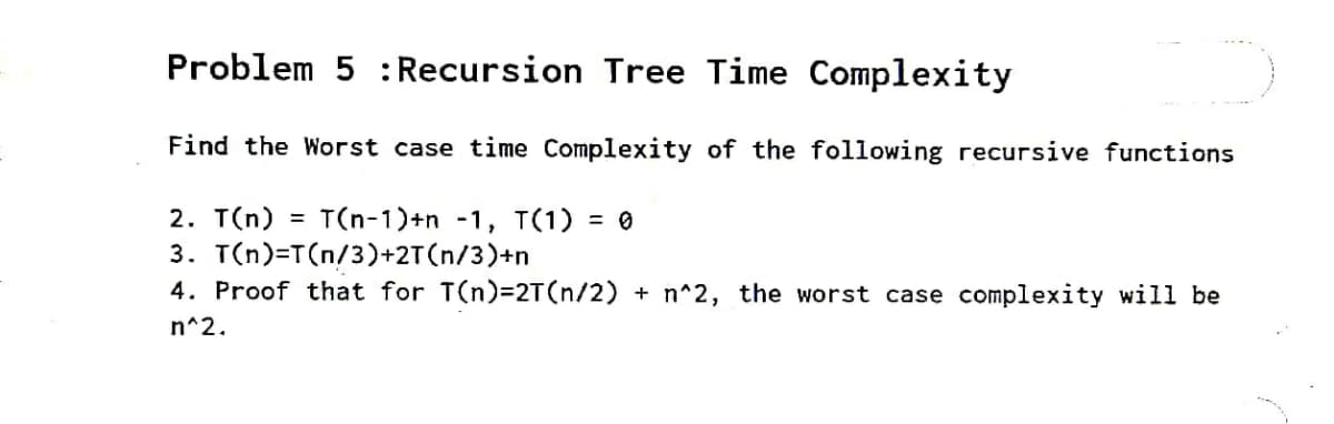 Problem 5 :Recursion Tree Time Complexity
Find the Worst case time Complexity of the following recursive functions
2. T(n)
3. T(n)=T(n/3)+2T(n/3)+n
4. Proof that for T(n)3D2T(n/2) + n^2, the worst case complexity will be
T(n-1)+n -1, T(1) :
= 0
%3D
n^2.
