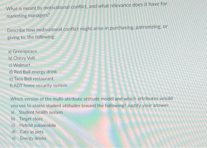 What is meant by motivational conflict, and what relevance does it have for
marketing managers?
Describe how motivational conflict might arise in purchasing, patronizing, or
giving to, the following:
a) Greenpeace
b) Chevy Volt
c) Walmart
d)
e) Taco Bell restaurant
f) ADT home security system.
Red Bull energy drink
Which version of the multi-attribute attitude model and which attributes would
you use to assess student attitudes toward the following? Justify your answer.
a) Student health system
b) Target store
c) Hybrid automobile
d)
Cats as pets
e) Energy drinks