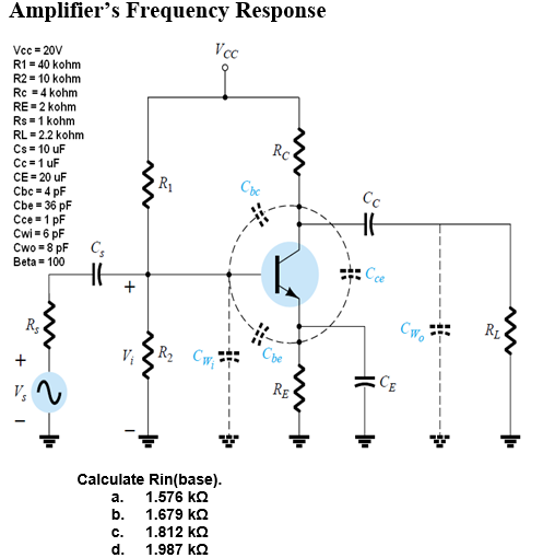 Amplifier's Frequency Response
Vcc
Vcc = 20V
R1 = 40 kohm
R2 = 10 kohm
Rc =4 kohm
RE=2 kohm
Rs = 1 kohm
RL = 2.2 kohm
Rc
Cs = 10 uF
Cc =1 uF
CE = 20 uF
Cbc = 4 pF
Cbe = 36 pF
Cce-1 pF
Cwi =6 pF
Cwo =8 pF
Beta = 100
Cc
Cce
R1
Rs
R2
Cbe
Rg
Calculate Rin(base).
1.576 kQ
а.
b. 1.679 kO
1.812 kQ
c.
d.
1.987 kQ
+
