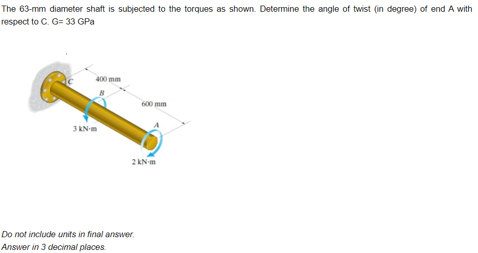 The 63-mm diameter shaft is subjected to the torques as shown. Determine the angle of twist (in degree) of end A with
respect to C. G= 33 GPa
C
400 mm
B
3 kN-m
600 mm
2 kN-m
Do not include units in final answer.
Answer in 3 decimal places.