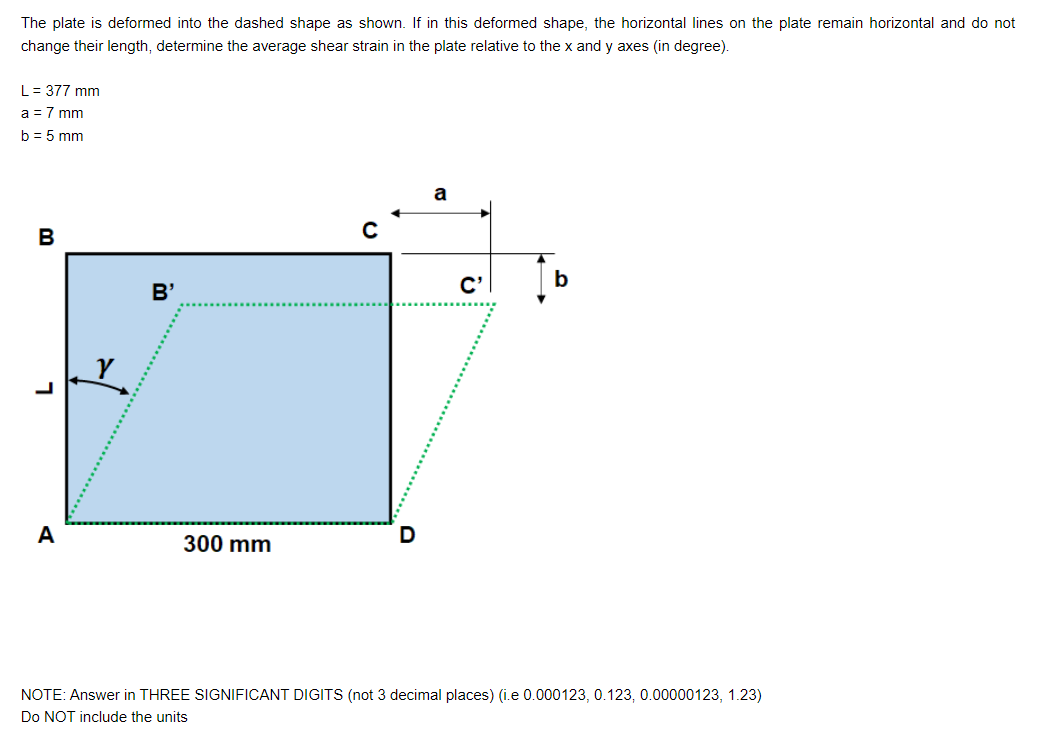 The plate is deformed into the dashed shape as shown. If in this deformed shape, the horizontal lines on the plate remain horizontal and do not
change their length, determine the average shear strain in the plate relative to the x and y axes (in degree).
L = 377 mm
a = 7 mm
b = 5 mm
B
L
A
B'
300 mm
C'
b
NOTE: Answer in THREE SIGNIFICANT DIGITS (not 3 decimal places) (i.e 0.000123, 0.123, 0.00000123, 1.23)
Do NOT include the units