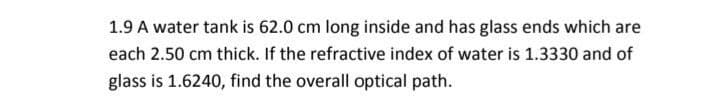 1.9 A water tank is 62.0 cm long inside and has glass ends which are
each 2.50 cm thick. If the refractive index of water is 1.3330 and of
glass is 1.6240, find the overall optical path.
