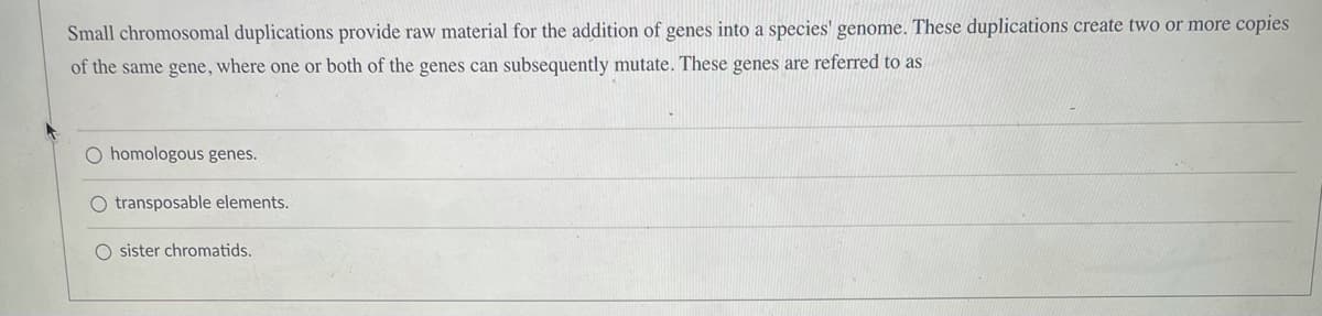 Small chromosomal duplications provide raw material for the addition of genes into a species' genome. These duplications create two or more copies
of the same gene, where one or both of the genes can subsequently mutate. These genes are referred to as
O homologous genes.
O transposable elements.
O sister chromatids.
