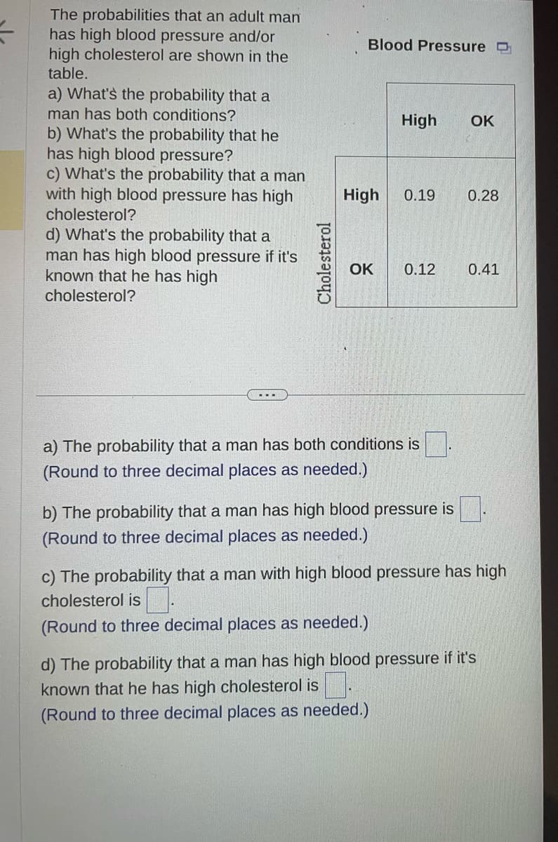 The probabilities that an adult man
has high blood pressure and/or
high cholesterol are shown in the
table.
a) What's the probability that a
man has both conditions?
b) What's the probability that he
has high blood pressure?
c) What's the probability that a man
with high blood pressure has high
cholesterol?
d) What's the probability that a
man has high blood pressure if it's
known that he has high
cholesterol?
Cholesterol
Blood Pressure
High
OK
High
0.19
0.12
a) The probability that a man has both conditions is.
(Round to three decimal places as needed.)
b) The probability that a man has high blood pressure is
(Round to three decimal places as needed.)
OK
0.28
0.41
c) The probability that a man with high blood pressure has high
cholesterol is
(Round to three decimal places as needed.)
d) The probability that a man has high blood pressure if it's
known that he has high cholesterol is.
(Round to three decimal places as needed.)