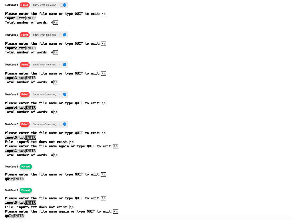 Test Case 1 Failed Show what's missing
Please enter the file name or type QUIT to exit: \n
input1.txt ENTER
Total number of words: 4\n
Test Case 2 Failed Show what's missing
Please enter the file name or type QUIT to exit: \n
input2.txt ENTER
Total number of words: 4\n
Test Case 3 Failed Show what's missing
Please enter the file name or type QUIT to exit: \n
input3.txt ENTER
Total number of words: 0\n
Test Case 4 Failed Show what's missing
Please enter the file name or type QUIT to exit: \n
input4.txt ENTER
Total number of words: 8\n
Test Case 5 Failed Show what's missing
Please enter the file name or type QUIT to exit: \n
input5.txt ENTER
File: input5.txt does not exist. \n
Please enter the file name again or type QUIT to exit: \n
input1.txt ENTER
Total number of words: 4\n
Test Case 6 Passed!
Please enter the file name or type QUIT to exit: \n
qUit ENTER
Test Case 7 Passed!
Please enter the file name or type QUIT to exit: \n
input5.txt ENTER
File: input5.txt does not exist.\n
Please enter the file name again or type QUIT to exit: \n
quIt ENTER