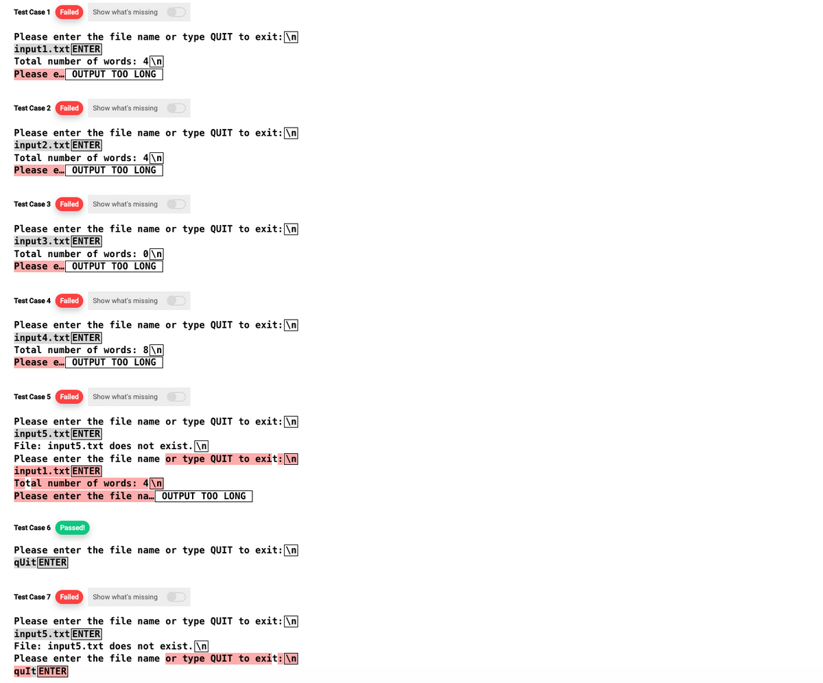 Test Case 1 Failed Show what's missing
Please enter the file name or type QUIT to exit: \n
input1.txt ENTER
Total number of words: 4\n
Please e... OUTPUT TOO LONG
Test Case 2 Failed Show what's missing
Please enter the file name or type QUIT to exit: \n
input2.txt ENTER
Total number of words: 4\n
Please e... OUTPUT TOO LONG
Test Case 3 Failed Show what's missing
Please enter the file name or type QUIT to exit: \n
input3.txt ENTER
Total number of words: 0\n
Please e... OUTPUT TOO LONG
Test Case 4 Failed Show what's missing
Please enter the file name or type QUIT to exit: \n
input4.txt ENTER
Total number of words: 8\n
Please e... OUTPUT TOO LONG
Test Case 5 Failed Show what's missing
Please enter the file name or type QUIT to exit: \n
input5.txt ENTER
File: input5.txt does not exist.\n
Please enter the file name or type QUIT to exit: \n
input1.txt ENTER
Total number of words: 4\n
Please enter the file na... OUTPUT TOO LONG
Test Case 6 Passed!
Please enter the file name or type QUIT to exit: \n
qUit ENTER
Test Case 7 Failed Show what's missing
Please enter the file name or type QUIT to exit: \n
input5.txt ENTER
File: input5.txt does not exist.\n
Please enter the file name or type QUIT to exit: \n
quIt ENTER