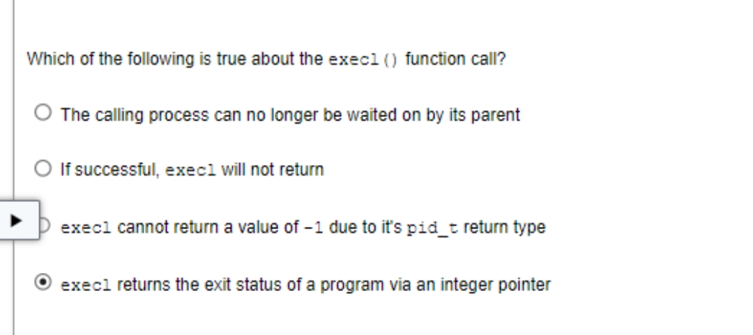 Which of the following is true about the exec1 () function call?
The calling process can no longer be waited on by its parent
O If successful, exec1 will not return
exec1 cannot return a value of -1 due to it's pid_t return type
execl returns the exit status of a program via an integer pointer
