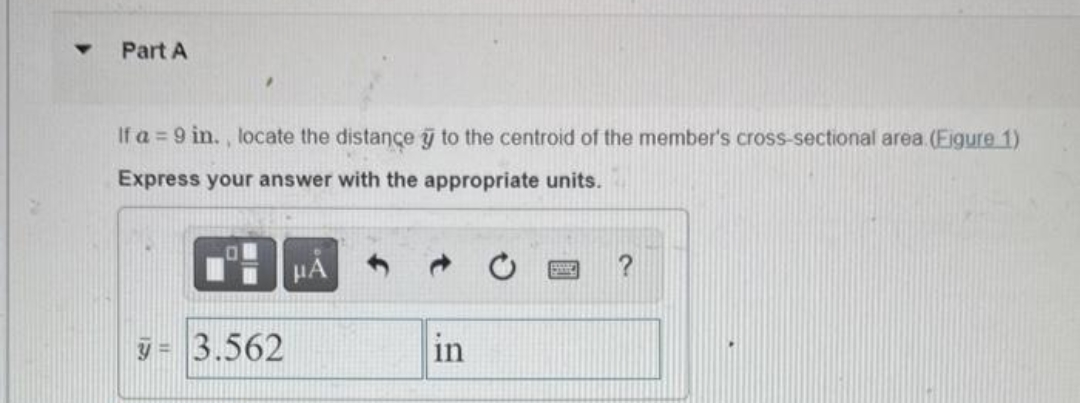 Y Part A
If a = 9 in., locate the distance to the centroid of the member's cross-sectional area. (Figure 1)
Express your answer with the appropriate units.
3= 3.562
μÃ
in