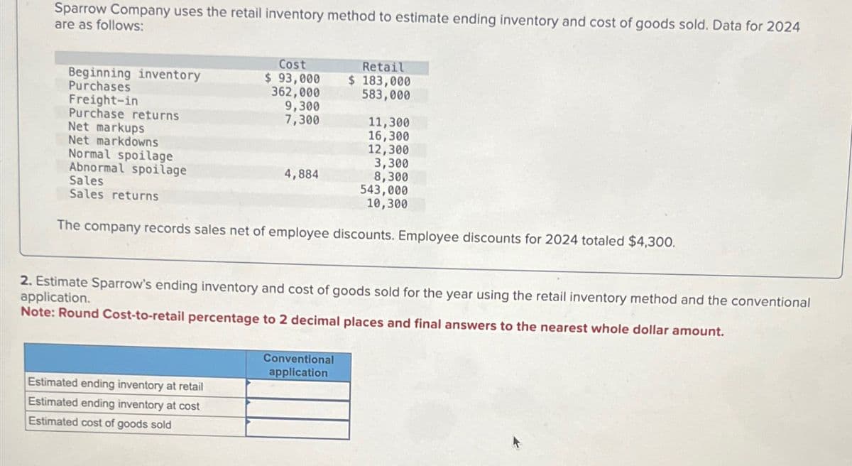 Sparrow Company uses the retail inventory method to estimate ending inventory and cost of goods sold. Data for 2024
are as follows:
Beginning inventory
Cost
$ 93,000
Retail
$ 183,000
Purchases
Freight-in
Purchase returns
Net markups
Net markdowns
Normal spoilage
Abnormal spoilage
Sales
Sales returns
362,000
9,300
7,300
583,000
11,300
16,300
12,300
3,300
4,884
8,300
543,000
10,300
The company records sales net of employee discounts. Employee discounts for 2024 totaled $4,300.
2. Estimate Sparrow's ending inventory and cost of goods sold for the year using the retail inventory method and the conventional
application.
Note: Round Cost-to-retail percentage to 2 decimal places and final answers to the nearest whole dollar amount.
Estimated ending inventory at retail
Estimated ending inventory at cost
Estimated cost of goods sold
Conventional
application