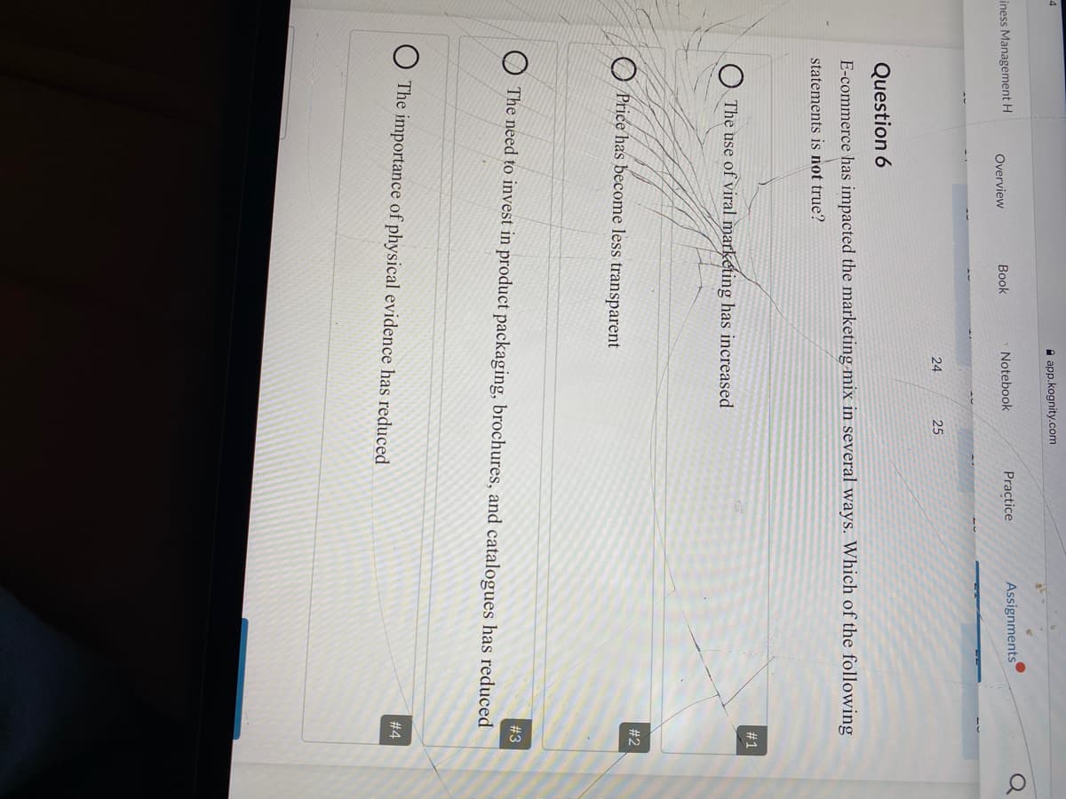 4
A app.kognity.com
iness Management H
Notebook
Practice
Assignments
Overview
Book
24
25
Question 6
E-commerce has impacted the marketing mix in several ways. Which of the following
statements is not true?
#1
O The use of viral marketing has increased
#2
O Price has become less transparent
# 3
O The need to invest in product packaging, brochures, and catalogues has reduced
The importance of physical evidence has reduced
#4
