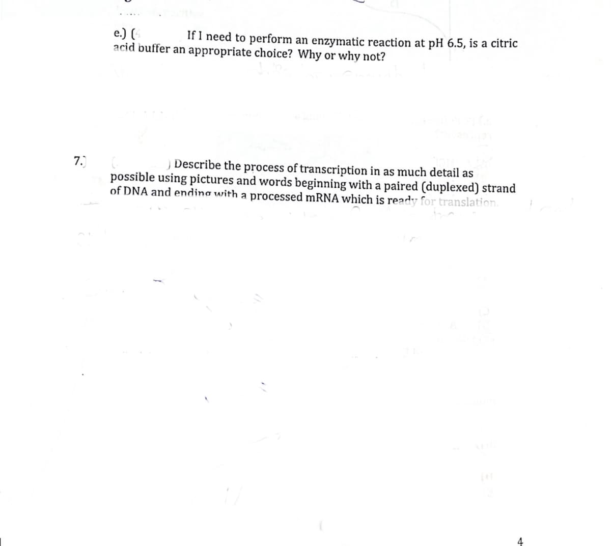 e.) (
acid buffer an appropriate choice? Why or why not?
If I need to perform an enzymatic reaction at pH 6.5, is a citric
)Describe the process of transcription in as much detail as
possible using pictures and words beginning with a paired (duplexed) strand
of DNA and ending with a processed mRNA which is ready for translation.
7.
