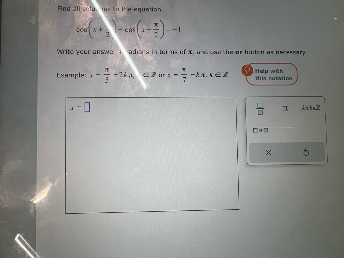 Find all soluons to the equation.
元
COS x+-
COS X
=-1
Write your answer in radians in terms of π, and use the or button as necessary.
Help with
Π
元
Example: x =
+2kл, EZ or x =
+kл, kЄZ
5
7
this notation
x =
☐
☐ or ☐
Π
kл,kеZ