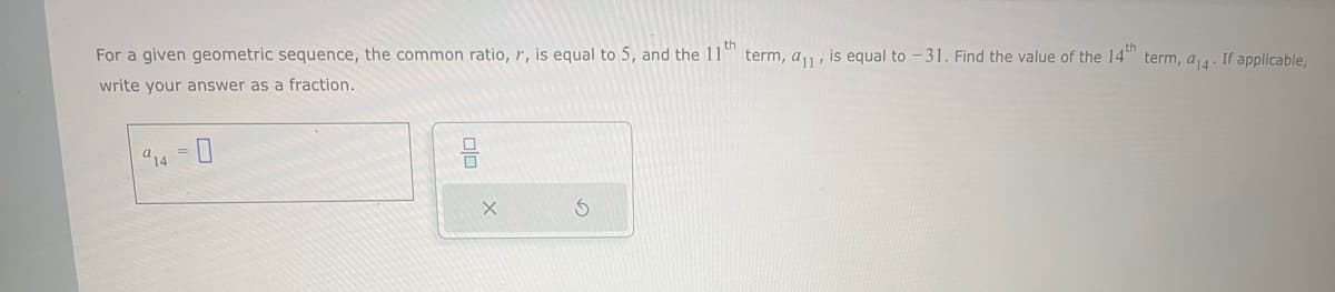 For a given geometric sequence, the common ratio, r, is equal to 5, and the 11th term, a₁1, is equal to -31. Find the value of the 14th term, a14. If applicable,
write your answer as a fraction.
914 =
010
X
S