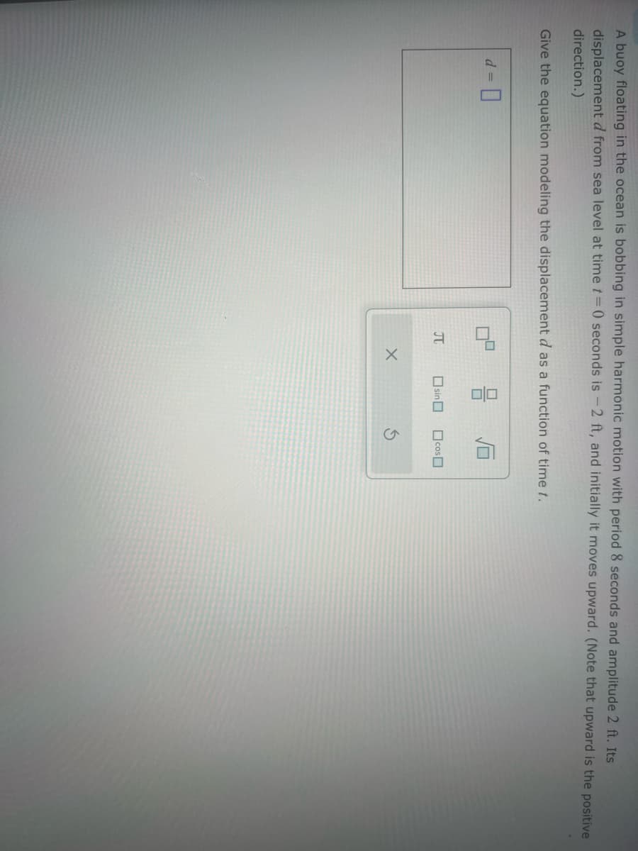 d = ☐
A buoy floating in the ocean is bobbing in simple harmonic motion with period 8 seconds and amplitude 2 ft. Its
displacement d from sea level at time t=0 seconds is -2 ft, and initially it moves upward. (Note that upward is the positive
direction.)
Give the equation modeling the displacement d as a function of time t.
Π
☐ sin ☐
G
☐ SOO ☐