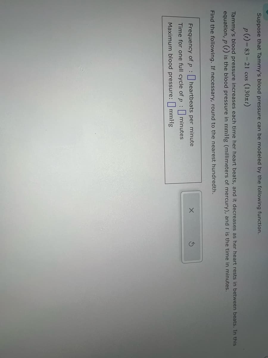Suppose that Tammy's blood pressure can be modeled by the following function.
p(t) 83-21 cos (130)
Tammy's blood pressure increases each time her heart beats, and it decreases as her heart rests in between beats. In this
equation, p() is the blood pressure in mmHg (millimeters of mercury), and I is the time in minutes.
Find the following. If necessary, round to the nearest hundredth.
Frequency of pheartbeats per minute
Time for one full cycle of p:
Maximum blood pressure:
minutes
mmHg
G