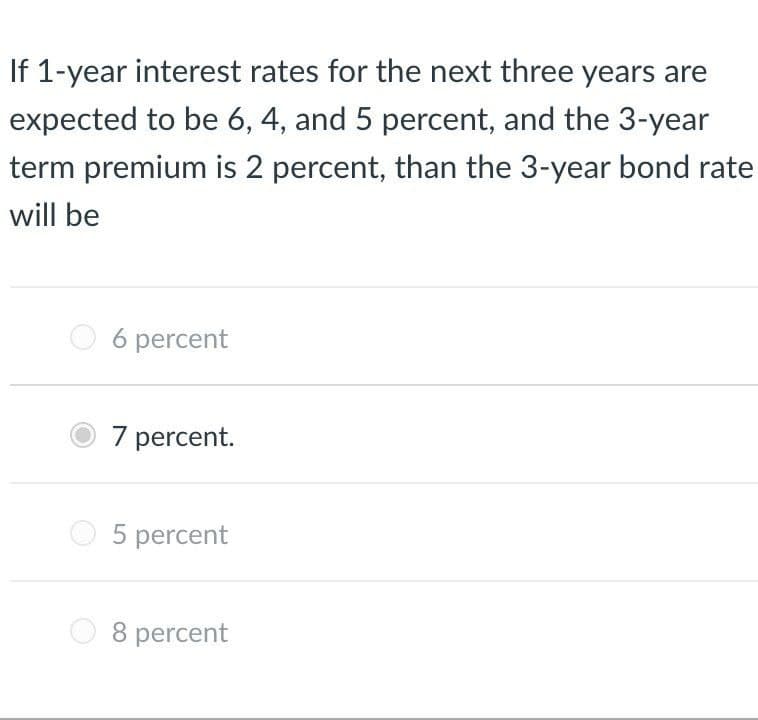 If 1-year interest rates for the next three years are
expected to be 6, 4, and 5 percent, and the 3-year
term premium is 2 percent, than the 3-year bond rate
will be
6 percent
7 percent.
5 percent
O 8 percent
