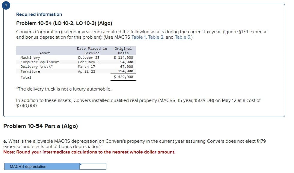 Required information
Problem 10-54 (LO 10-2, LO 10-3) (Algo)
Convers Corporation (calendar year-end) acquired the following assets during the current tax year: (ignore §179 expense
and bonus depreciation for this problem): (Use MACRS Table 1, Table 2, and Table 5.)
Asset
Machinery
Computer equipment
Delivery truck*
Furniture
Total
Date Placed in
Service
October 25
February 3
March 17
April 22
MACRS depreciation
Original
Basis
$ 114,000
54,000
67,000
194,000
$ 429,000
*The delivery truck is not a luxury automobile.
In addition to these assets, Convers installed qualified real property (MACRS, 15 year, 150% DB) on May 12 at a cost of
$740,000.
Problem 10-54 Part a (Algo)
a. What is the allowable MACRS depreciation on Convers's property in the current year assuming Convers does not elect §179
expense and elects out of bonus depreciation?
Note: Round your intermediate calculations to the nearest whole dollar amount.