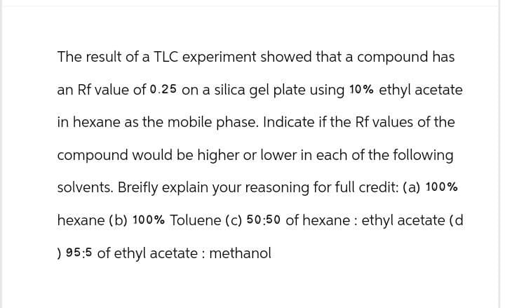 The result of a TLC experiment showed that a compound has
an Rf value of 0.25 on a silica gel plate using 10% ethyl acetate
in hexane as the mobile phase. Indicate if the Rf values of the
compound would be higher or lower in each of the following
solvents. Breifly explain your reasoning for full credit: (a) 100%
hexane (b) 100% Toluene (c) 50:50 of hexane ethyl acetate (d
) 95:5 of ethyl acetate: methanol