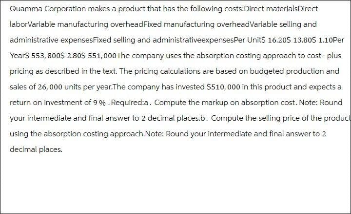 Quamma Corporation makes a product that has the following costs:Direct materialsDirect
laborVariable manufacturing overheadFixed manufacturing overheadVariable selling and
administrative expenses Fixed selling and administrativeexpenses Per Unit$ 16.20$ 13.80$ 1.10Per
Year$ 553,800$ 2.80$ 551,000 The company uses the absorption costing approach to cost-plus
pricing as described in the text. The pricing calculations are based on budgeted production and
sales of 26,000 units per year.The company has invested $510,000 in this product and expects a
return on investment of 9%. Required:a. Compute the markup on absorption cost. Note: Round
your intermediate and final answer to 2 decimal places.b. Compute the selling price of the product
using the absorption costing approach. Note: Round your intermediate and final answer to 2
decimal places.