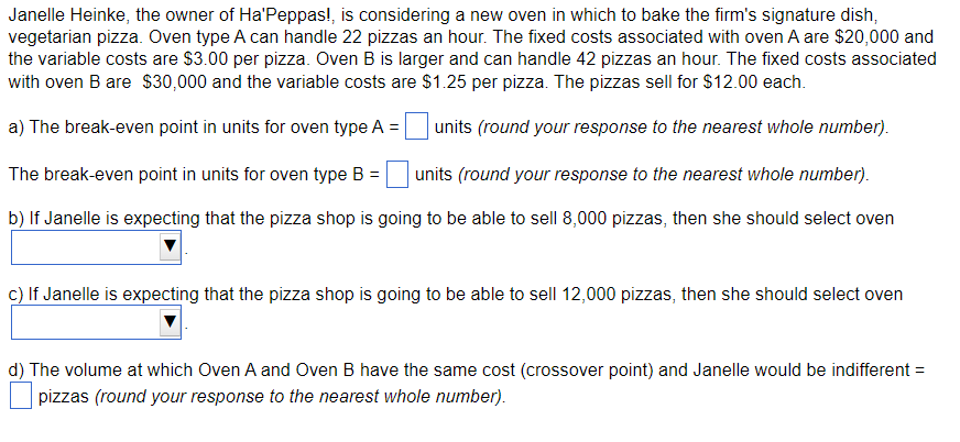 Janelle Heinke, the owner of Ha'Peppas!, is considering a new oven in which to bake the firm's signature dish,
vegetarian pizza. Oven type A can handle 22 pizzas an hour. The fixed costs associated with oven A are $20,000 and
the variable costs are $3.00 per pizza. Oven B is larger and can handle 42 pizzas an hour. The fixed costs associated
with oven B are $30,000 and the variable costs are $1.25 per pizza. The pizzas sell for $12.00 each.
a) The break-even point in units for oven type A = units (round your response to the nearest whole number).
The break-even point in units for oven type B = units (round your response to the nearest whole number).
b) If Janelle is expecting that the pizza shop is going to be able to sell 8,000 pizzas, then she should select oven
c) If Janelle is expecting that the pizza shop is going to be able to sell 12,000 pizzas, then she should select oven
d) The volume at which Oven A and Oven B have the same cost (crossover point) and Janelle would be indifferent =
pizzas (round your response to the nearest whole number).