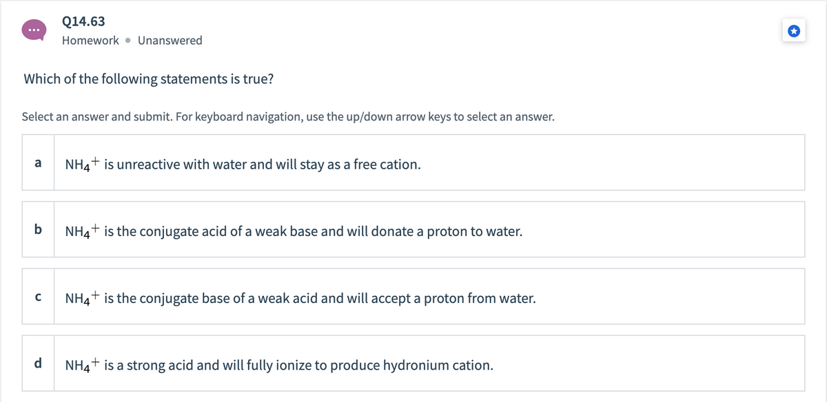 Q14.63
Homework • Unanswered
Which of the following statements is true?
Select an answer and submit. For keyboard navigation, use the up/down arrow keys to select an answer.
a
NH4+ is unreactive with water and will stay as a free cation.
NH4+ is the conjugate acid of a weak base and will donate a proton to water.
NH4+ is the conjugate base of a weak acid and will accept a proton from water.
d
NH4+ is a strong acid and will fully ionize to produce hydronium cation.
