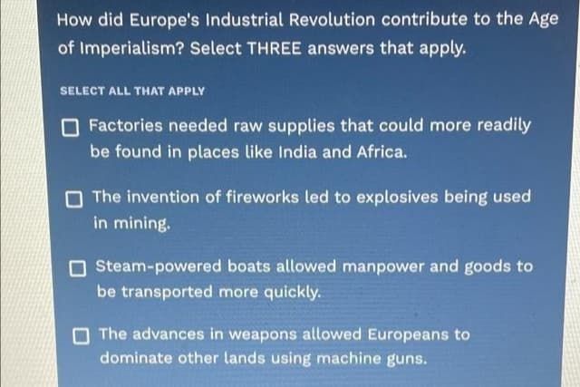 How did Europe's Industrial Revolution contribute to the Age
of Imperialism? Select THREE answers that apply.
SELECT ALL THAT APPLY
O Factories needed raw supplies that could more readily
be found in places like India and Africa.
O The invention of fireworks led to explosives being used
in mining.
O Steam-powered boats allowed manpower and goods to
be transported more quickly.
The advances in weapons allowed Europeans to
dominate other lands using machine guns.
