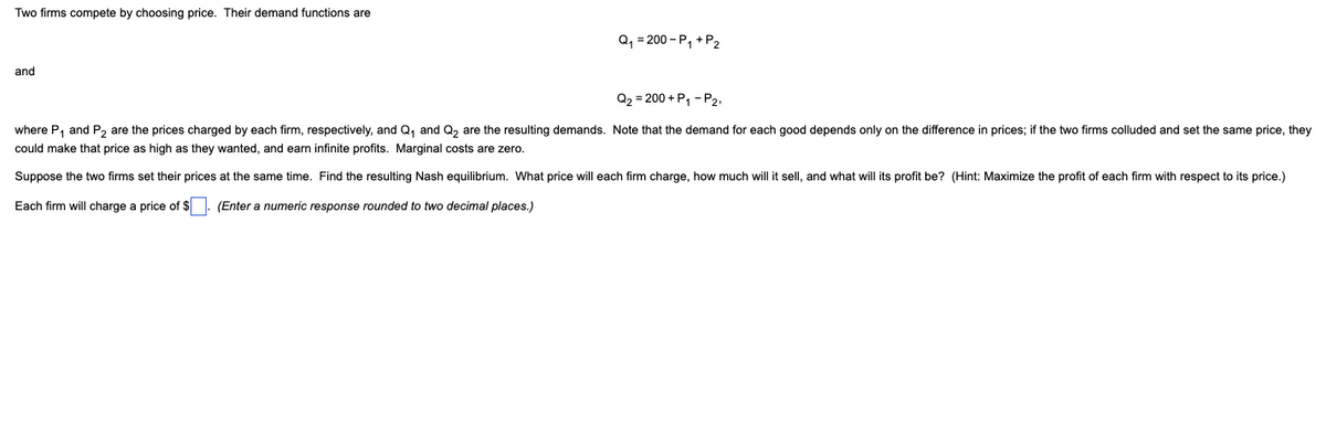 Two firms compete by choosing price. Their demand functions are
Q, = 200 - P, +P2
and
Q2 = 200 + P, - P2,
where P, and P, are the prices charged by each firm, respectively, and Q, and Q, are the resulting demands. Note that the demand for each good depends only on the difference in prices; if the two firms colluded and set the same price, they
could make that price as high as they wanted, and earn infinite profits. Marginal costs are zero.
Suppose the two firms set their prices at the same time. Find the resulting Nash equilibrium. What price will each firm charge, how much will it sell, and what will its profit be? (Hint: Maximize the profit of each firm with respect to its price.)
Each firm will charge a price of $ . (Enter a numeric response rounded to two decimal places.)
