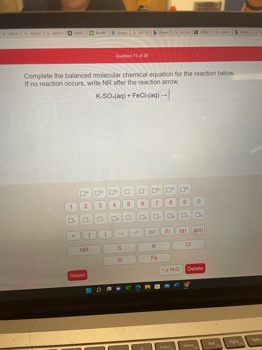 G c3h6 m
G no2 mo
G nh3 mo
O Poelt
W Wordle
* Ground G co3 - G b Answer
G co2 mo
O Caffein
G molar
b Answer
Gk
Question 11 of 28
Complete the balanced molecular chemical equation for the reaction below.
If no reaction occurs, write NR after the reaction arrow.
K:SO:(aq) + FeCls(aq) →
12+ 3+ 4+
1
3
4
6.
7
8
9.
口2
Do
14
(s)
(1)
(g) (aq)
K
CI
NR
Fe
•x H2O
Delete
Reset
PgUp
PgDn
Home
F9
End
F10
F1
PrtScn
