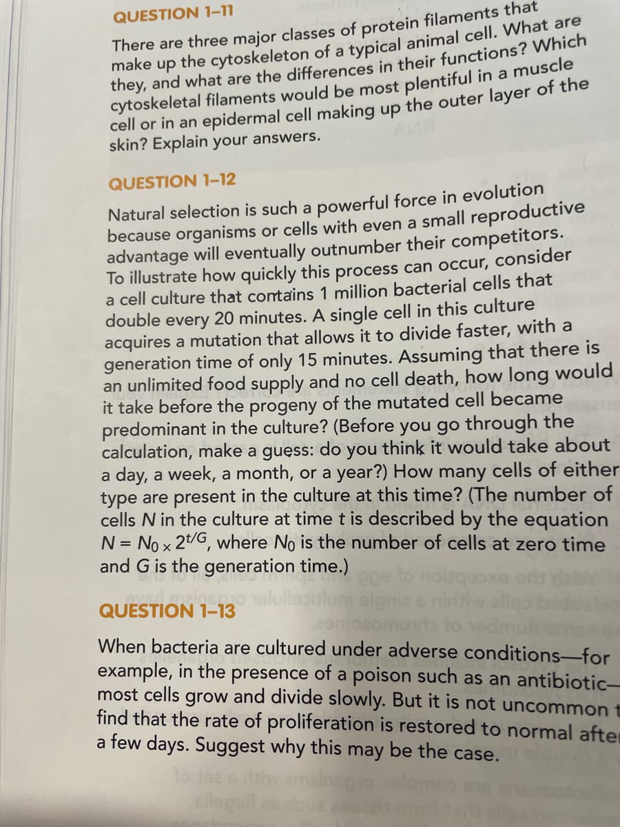 QUESTION 1-11
There are three major classes of protein filaments that
make up the cytoskeleton of a typical animal cell. What are
they, and what are the differences in their functions? Which
cytoskeletal filaments would be most plentiful in a muscle
cell or in an epidermal cell making up the outer layer of the
skin? Explain your answers.
QUESTION 1-12
Natural selection is such a powerful force in evolution
because organisms or cells with even a small reproductive
advantage will eventually outnumber their competitors.
To illustrate how quickly this process can occur, consider
a cell culture that contains 1 million bacterial cells that
double every 20 minutes. A single cell in this culture
acquires a mutation that allows it to divide faster, with a
generation time of only 15 minutes. Assuming that there is
an unlimited food supply and no cell death, how long would
it take before the progeny of the mutated cell became
predominant in the culture? (Before you go through the
calculation, make a guess: do you think it would take about
a day, a week, a month, or a year?) How many cells of either
type are present in the culture at this time? (The number of
cells N in the culture at time t is described by the equation
N = No x 2t/G, where No is the number of cells at zero time
and G is the generation time.)
eved mainsmo sli
QUESTION
1-13
sipria s niritiw alles
aomoib to edmun
When bacteria are cultured under adverse conditions-for
example, in the presence of a poison such as an antibiotic-
most cells grow and divide slowly. But it is not uncommon t
find that the rate of proliferation is restored to normal after
a few days. Suggest why this may be the case.
10.