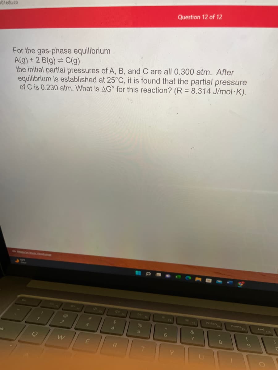 101edu.co
b
For the gas-phase equilibrium
A(g) + 2 B(g) = C(g)
the initial partial pressures of A, B, and C are all 0.300 atm. After
equilibrium is established at 25°C, it is found that the partial pressure
of C is 0.230 atm. What is AG for this reaction? (R = 8.314 J/mol-K).
1
Q
2
W
3
E
$
4
R
%
5
T
Question 12 of 12
A
6
&
7
Presen
8
Home
(
9
End
C