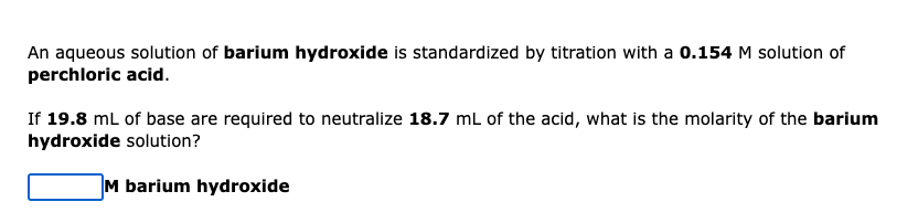 An aqueous solution of barium hydroxide is standardized by titration with a 0.154 M solution of
perchloric acid.
If 19.8 mL of base are required to neutralize 18.7 mL of the acid, what is the molarity of the barium
hydroxide solution?
M barium hydroxide
