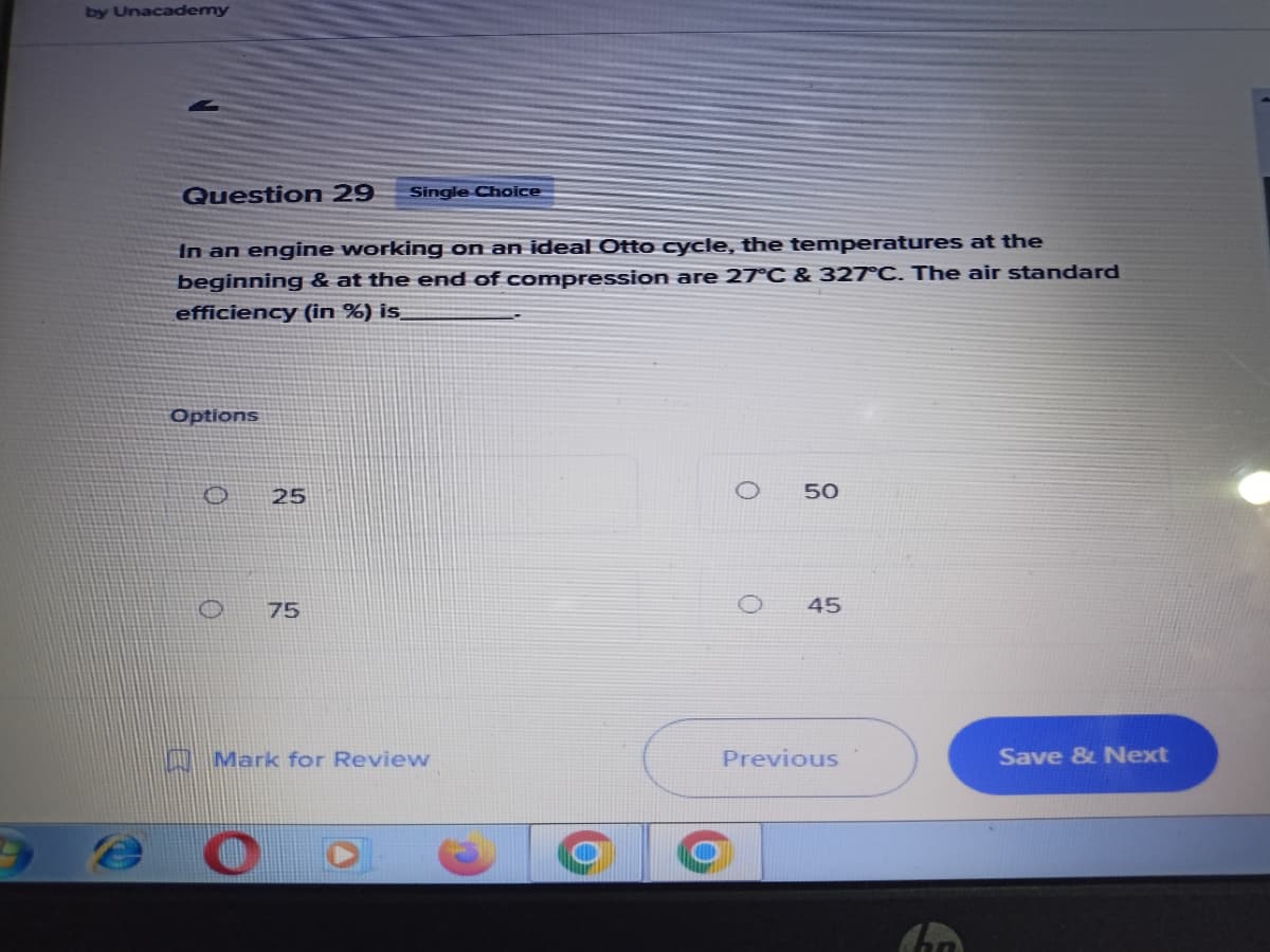 by Unacademy
Question 29 Single Choice
In an engine working on an ideal Otto cycle, the temperatures at the
beginning & at the end of compression are 27°C & 327°C. The air standard
efficiency (in %) is
Options
50
Save & Next
10
25
75
Mark for Review
O
45
Previous
O