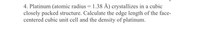 4. Platinum (atomic radius = 1.38 Å) crystallizes in a cubic
closely packed structure. Calculate the edge length of the face-
centered cubic unit cell and the density of platinum.