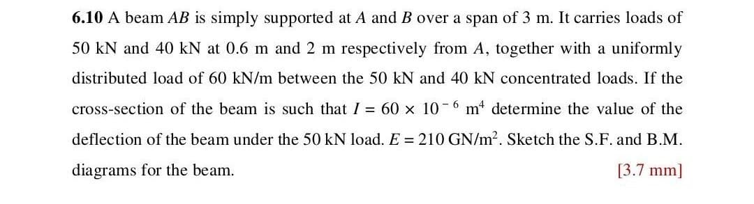 6.10 A beam AB is simply supported at A and B over a span of 3 m. It carries loads of
50 kN and 40 kN at 0.6 m and 2 m respectively from A, together with a uniformly
distributed load of 60 kN/m between the 50 kN and 40 kN concentrated loads. If the
cross-section of the beam is such that I = 60 x 10-6 m4 determine the value of the
deflection of the beam under the 50 kN load. E = 210 GN/m². Sketch the S.F. and B.M.
diagrams for the beam.
[3.7 mm]