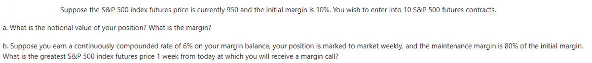 Suppose the S&P 500 index futures price is currently 950 and the initial margin is 10%. You wish to enter into 10 S&P 500 futures contracts.
a. What is the notional value of your position? What is the margin?
b. Suppose you earn a continuously compounded rate of 6% on your margin balance, your position is marked to market weekly, and the maintenance margin is 80% of the initial margin.
What is the greatest S&P 500 index futures price 1 week from today at which you will receive a margin call?
