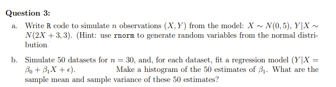 Question 3:
a. Write R code to simulate n observations (X,Y) from the model: X~ N(0,5), Y|X-
N (2X +3,3). (Hint: use rnorm to generate random variables from the normal distri-
bution.
b. Simulate 50 datasets for n = 30, and, for each dataset, fit a regression model (Y|X =
Bo+ BiX+c).
Make a histogram of the 50 estimates of 3₁. What are the
sample mean and sample variance of these 50 estimates?