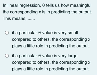 In linear regression, 8 tells us how meaningful
the corresponding x is in predicting the output.
This means, ......
O if a particular 8-value is very small
compared to others, the corresponding x
plays a little role in predicting the output.
O if a particular 8-value is very large
compared to others, the corresponding x
plays a little role in predicting the output.