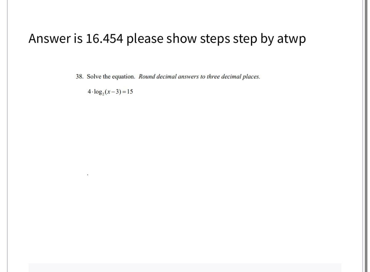 Answer is 16.454 please show steps step by atwp
38. Solve the equation. Round decimal answers to three decimal places.
4.log₂ (x-3)=15