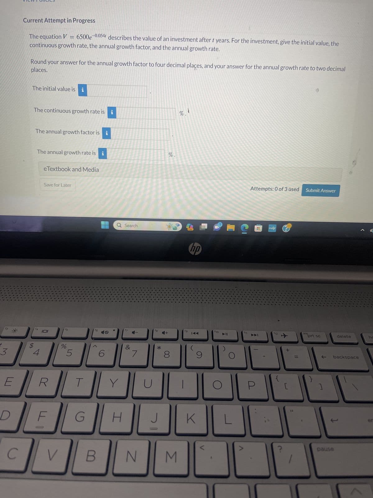 f3
3
E
D
C
Current Attempt in Progress
The equation V = 6500e-0.054 describes the value of an investment after t years. For the investment, give the initial value, the
continuous growth rate, the annual growth factor, and the annual growth rate.
places.
Round your answer for the annual growth factor to four decimal places, and your answer for the annual growth rate to two decimal
The initial value is i
The continuous growth rate is i
The annual growth factor is i
The annual growth rate is i
f4
4
eTextbook and Media
Save for Later
R
LI
F
f5
%
5
T
f6
6
V B
Q Search
Y
G H
f7
&
JU
7
N
fg
*
기
4+
%.
8
M
%.
fg
PRE
hp
IAA
9
K
f10
O
L
S
f11
Attempts: 0 of 3 used Submit Answer
P
8
myhp
f12
✈
+
[
66
ins
prt sc
1
]
delete
backspace
1
pause
ho