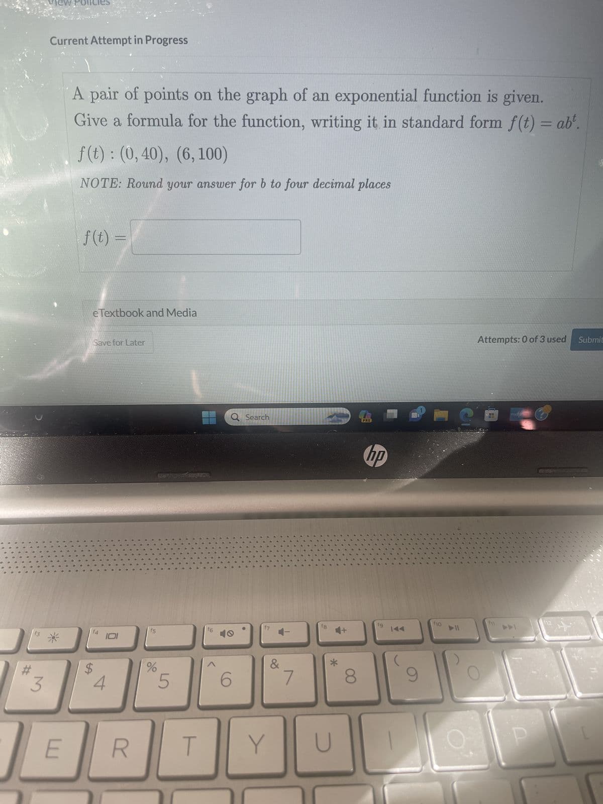 00
●
00
•
#
3
view
Current Attempt in Progress
E
A pair of points on the graph of an exponential function is given.
Give a formula for the function, writing it in standard form f(t) = abt.
f(t): (0,40), (6, 100)
NOTE: Round your answer for b to four decimal places
f(t) =
e Textbook and Media
Save for Later
f4
$
4
101
R
5
%
5
T
f6
Q Search
6
f7
&
Y
7
f8
*
U
8
RE
hp
fg
9
144
9
f10
C
Attempts: 0 of 3 used
f11
myhp
DDI
12
Submit