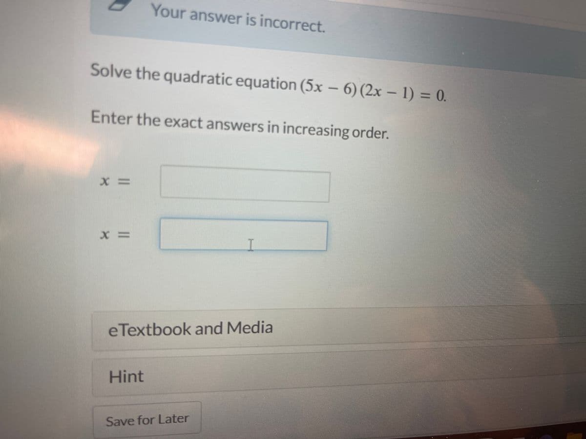 Solve the quadratic equation (5x − 6) (2x − 1) = 0.
Enter the exact answers in increasing order.
X=
Your answer is incorrect.
X=
Hint
eTextbook and Media
I
Save for Later