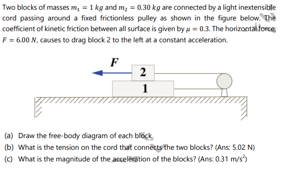 Two blocks of masses m, = 1 kg and m, = 0.30 kg are connected by a light inextensible
cord passing around a fixed frictionless pulley as shown in the figure below. The
coefficient of kinetic friction between all surface is given by u = 0.3. The horizontal force,
F = 6.00 N, causes to drag block 2 to the left at a constant acceleration.
F
2
of
1
(a) Draw the free-body diagram of each block
(b) What is the tension on the cord that connects the two blocks? (Ans: 5.02 N)
(c) What is the magnitude of the acceleration of the blocks? (Ans: 0.31 m/s)
